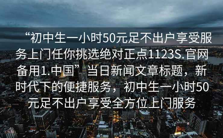 “初中生一小時50元足不出戶享受服務上門任你挑選絕對正點1123S.官網備用1.中國”當日新聞文章標題，新時代下的便捷服務，初中生一小時50元足不出戶享受全方位上門服務
