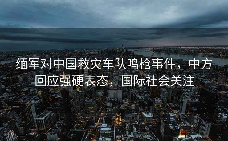 緬軍對中國救災車隊鳴槍事件，中方回應強硬表態，國際社會關注