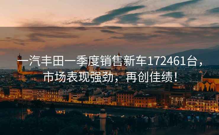 一汽豐田一季度銷售新車172461臺，市場表現強勁，再創佳績！