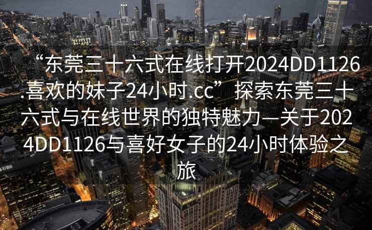 “東莞三十六式在線打開2024DD1126.喜歡的妹子24小時.cc”探索東莞三十六式與在線世界的獨特魅力—關于2024DD1126與喜好女子的24小時體驗之旅