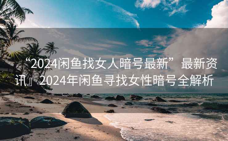 “2024閑魚找女人暗號最新”最新資訊』2024年閑魚尋找女性暗號全解析