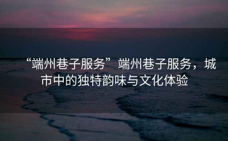 “端州巷子服務”端州巷子服務，城市中的獨特韻味與文化體驗