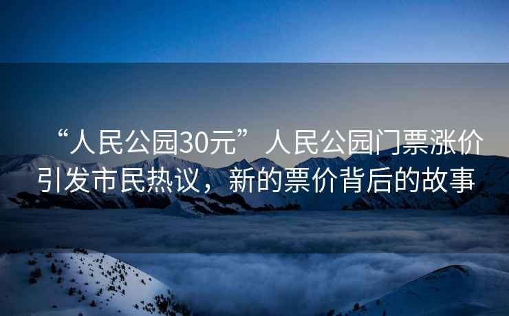 “人民公園30元”人民公園門票漲價引發(fā)市民熱議，新的票價背后的故事