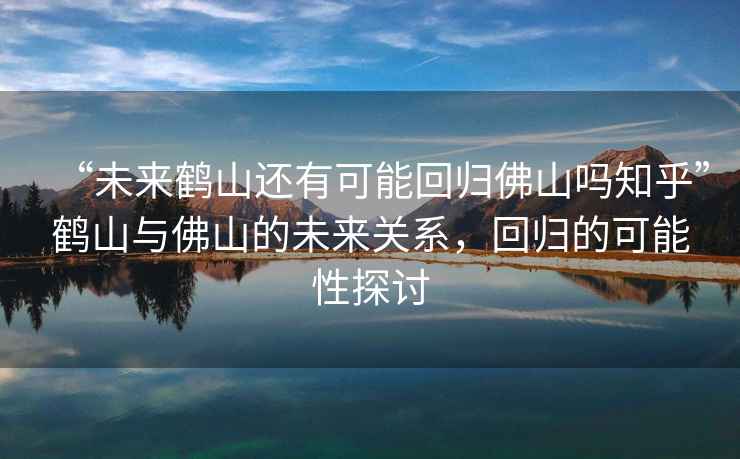 “未來鶴山還有可能回歸佛山嗎知乎”鶴山與佛山的未來關系，回歸的可能性探討