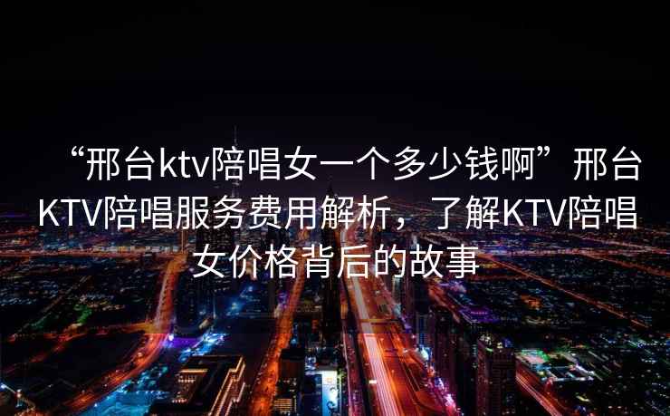 “邢臺ktv陪唱女一個多少錢啊”邢臺KTV陪唱服務費用解析，了解KTV陪唱女價格背后的故事