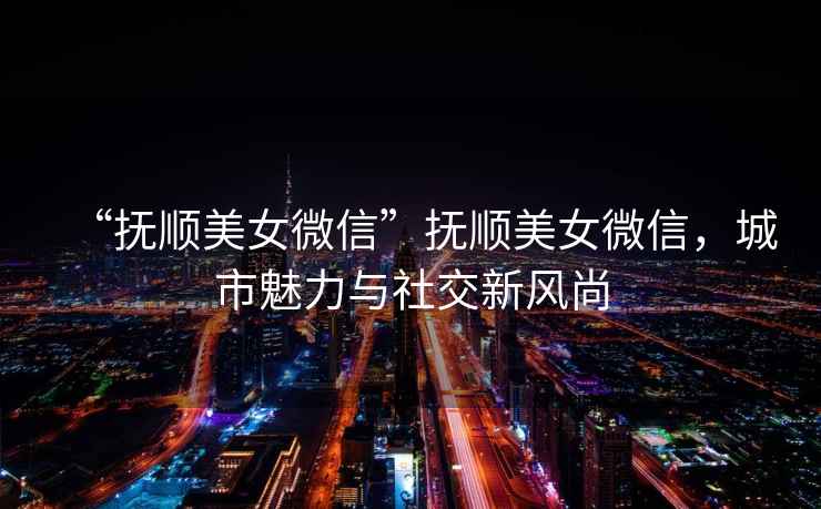 “撫順美女微信”撫順美女微信，城市魅力與社交新風尚