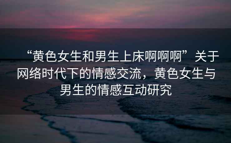 “黃色女生和男生上床啊啊啊”關于網絡時代下的情感交流，黃色女生與男生的情感互動研究