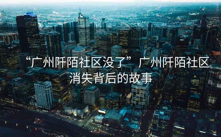 “廣州阡陌社區沒了”廣州阡陌社區消失背后的故事