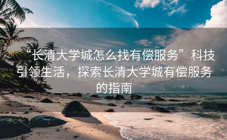 “長清大學城怎么找有償服務”科技引領生活，探索長清大學城有償服務的指南