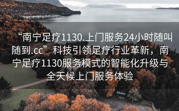 “南寧足療1130.上門服務24小時隨叫隨到.cc”科技引領足療行業革新，南寧足療1130服務模式的智能化升級與全天候上門服務體驗