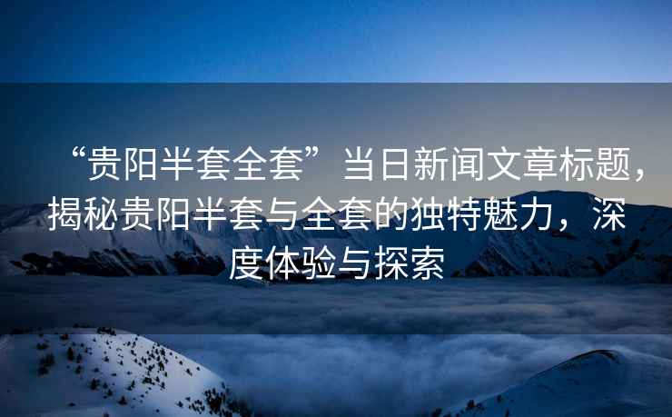 “貴陽半套全套”當日新聞文章標題，揭秘貴陽半套與全套的獨特魅力，深度體驗與探索