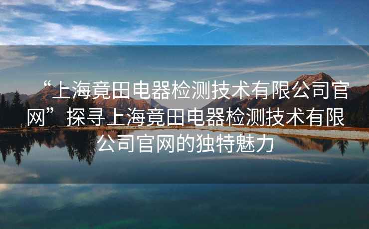 “上海竟田電器檢測技術有限公司官網(wǎng)”探尋上海竟田電器檢測技術有限公司官網(wǎng)的獨特魅力