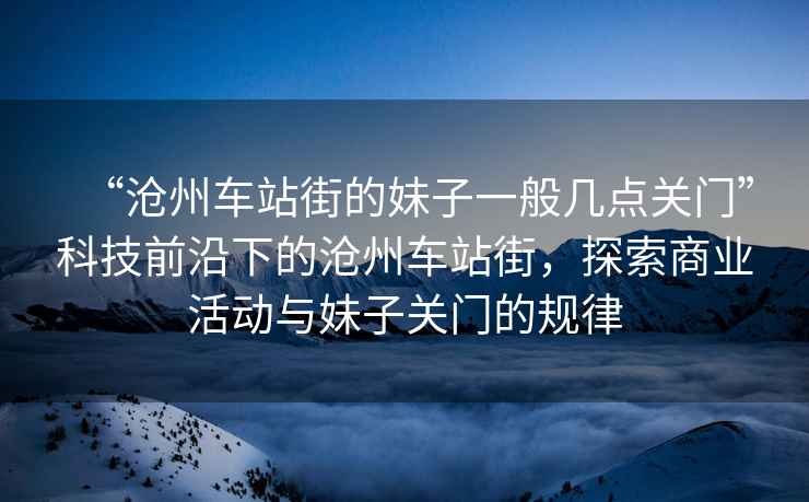 “滄州車站街的妹子一般幾點關門”科技前沿下的滄州車站街，探索商業活動與妹子關門的規律