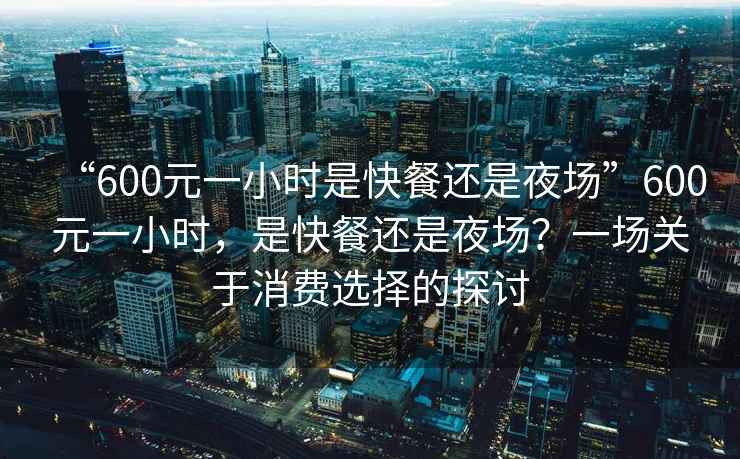 “600元一小時是快餐還是夜場”600元一小時，是快餐還是夜場？一場關于消費選擇的探討