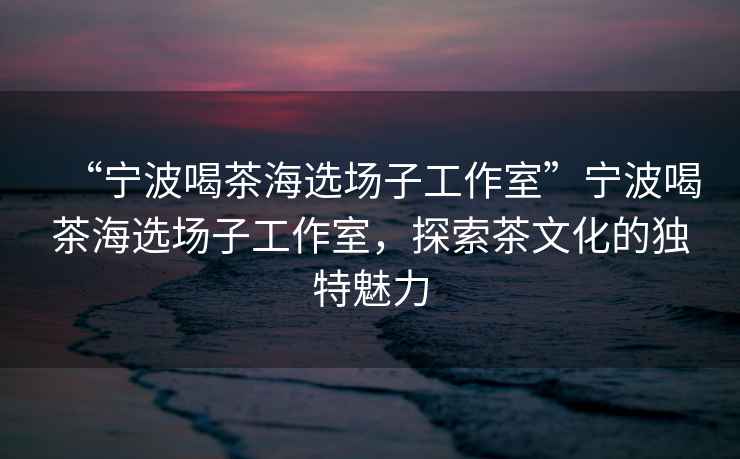 “寧波喝茶海選場子工作室”寧波喝茶海選場子工作室，探索茶文化的獨特魅力