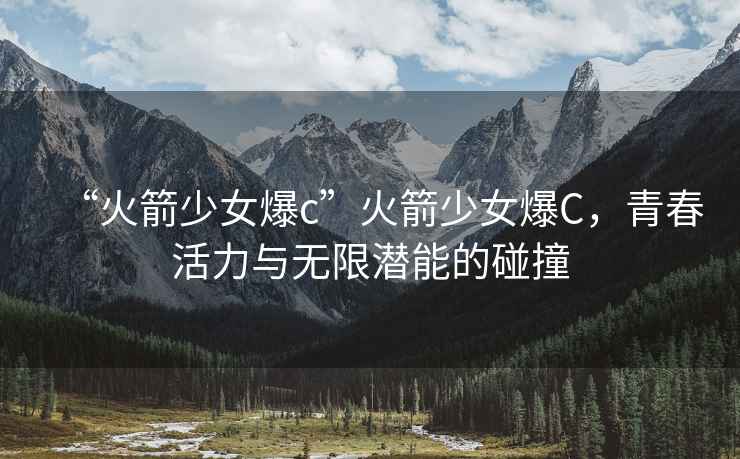 “火箭少女爆c”火箭少女爆C，青春活力與無限潛能的碰撞