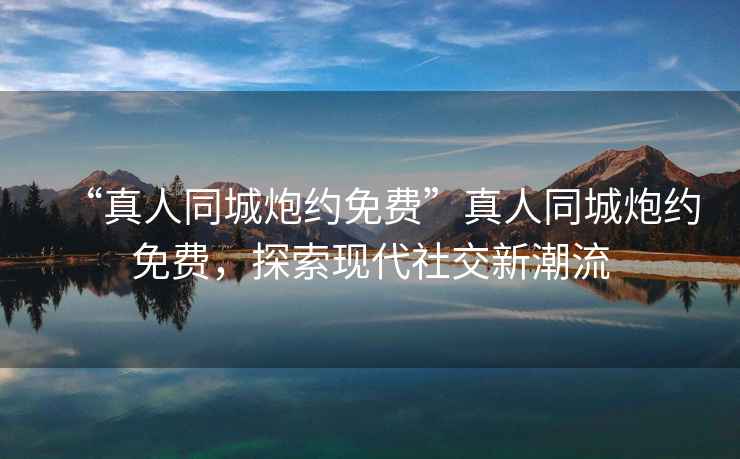 “真人同城炮約免費”真人同城炮約免費，探索現代社交新潮流