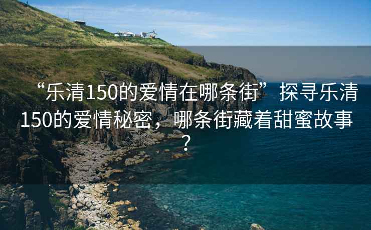 “樂清150的愛情在哪條街”探尋樂清150的愛情秘密，哪條街藏著甜蜜故事？