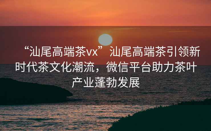 “汕尾高端茶vx”汕尾高端茶引領新時代茶文化潮流，微信平臺助力茶葉產業蓬勃發展