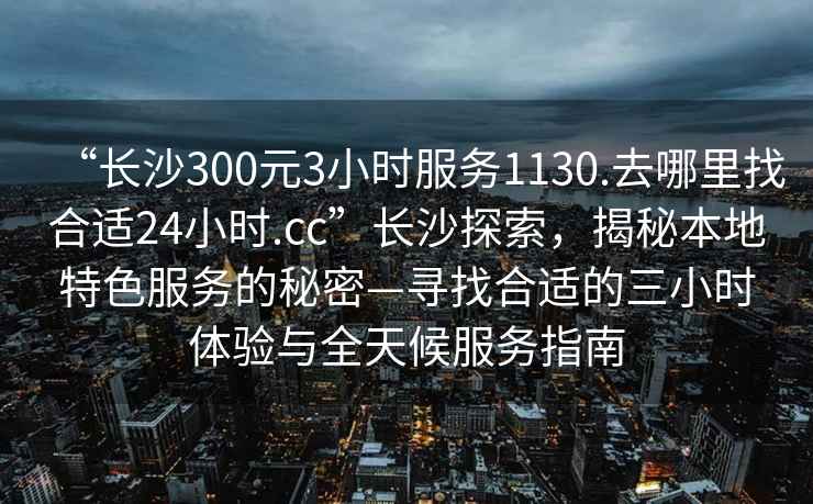 “長沙300元3小時服務1130.去哪里找合適24小時.cc”長沙探索，揭秘本地特色服務的秘密—尋找合適的三小時體驗與全天候服務指南