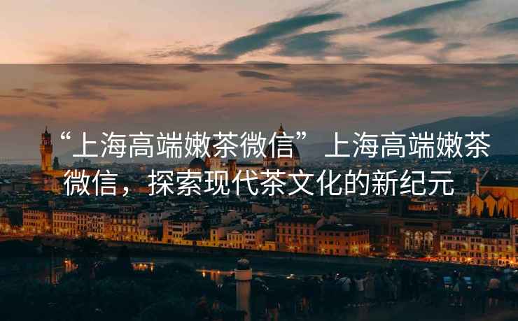 “上海高端嫩茶微信”上海高端嫩茶微信，探索現(xiàn)代茶文化的新紀(jì)元