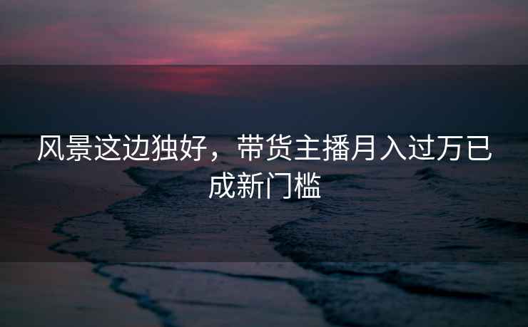 風景這邊獨好，帶貨主播月入過萬已成新門檻