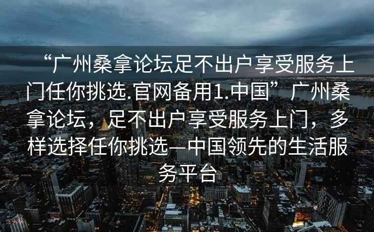 “廣州桑拿論壇足不出戶享受服務上門任你挑選.官網備用1.中國”廣州桑拿論壇，足不出戶享受服務上門，多樣選擇任你挑選—中國領先的生活服務平臺