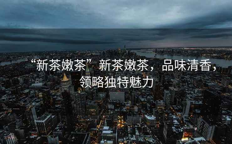 “新茶嫩茶”新茶嫩茶，品味清香，領(lǐng)略獨(dú)特魅力