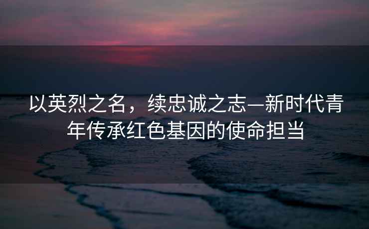 以英烈之名，續(xù)忠誠之志—新時代青年傳承紅色基因的使命擔(dān)當(dāng)
