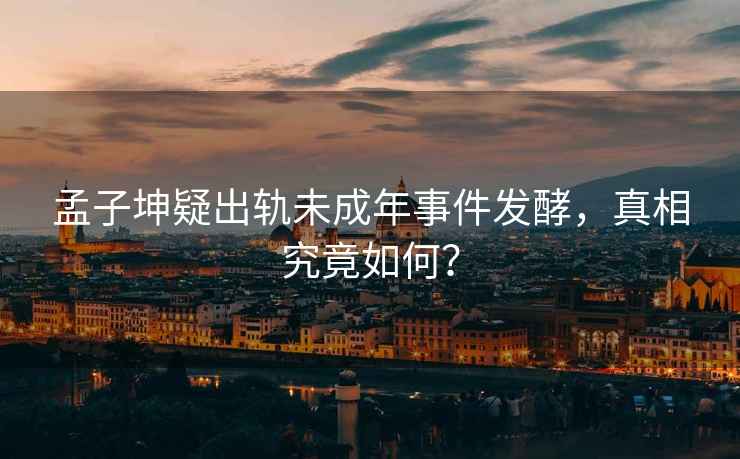 孟子坤疑出軌未成年事件發酵，真相究竟如何？