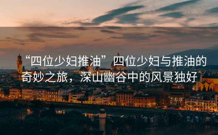 “四位少婦推油”四位少婦與推油的奇妙之旅，深山幽谷中的風景獨好