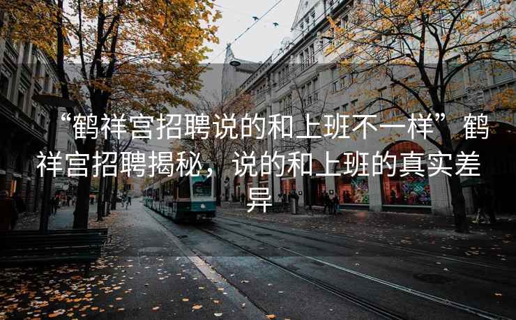 “鶴祥宮招聘說的和上班不一樣”鶴祥宮招聘揭秘，說的和上班的真實(shí)差異