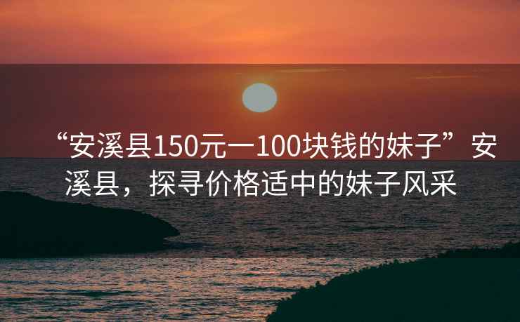 “安溪縣150元一100塊錢的妹子”安溪縣，探尋價格適中的妹子風采