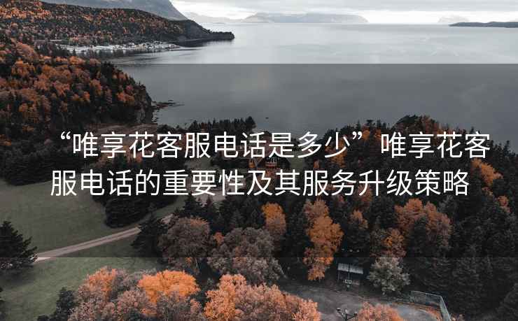“唯享花客服電話是多少”唯享花客服電話的重要性及其服務升級策略