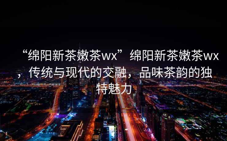 “綿陽新茶嫩茶wx”綿陽新茶嫩茶wx，傳統(tǒng)與現(xiàn)代的交融，品味茶韻的獨(dú)特魅力