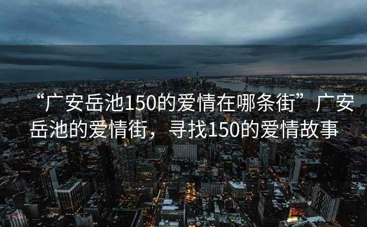 “廣安岳池150的愛(ài)情在哪條街”廣安岳池的愛(ài)情街，尋找150的愛(ài)情故事
