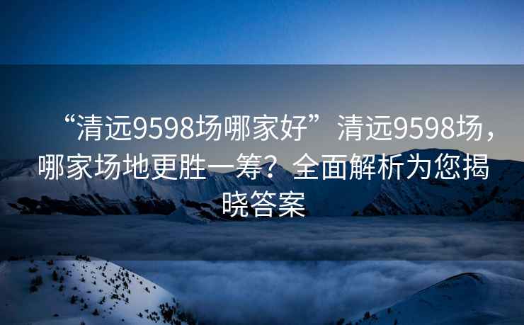 “清遠9598場哪家好”清遠9598場，哪家場地更勝一籌？全面解析為您揭曉答案