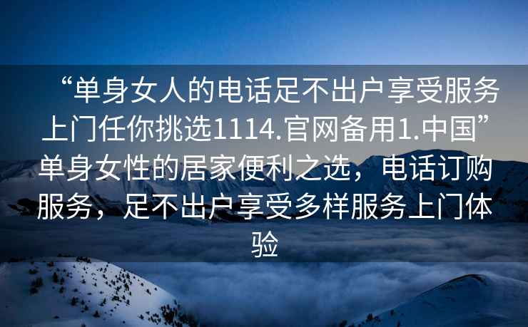 “單身女人的電話足不出戶享受服務(wù)上門(mén)任你挑選1114.官網(wǎng)備用1.中國(guó)”單身女性的居家便利之選，電話訂購(gòu)服務(wù)，足不出戶享受多樣服務(wù)上門(mén)體驗(yàn)