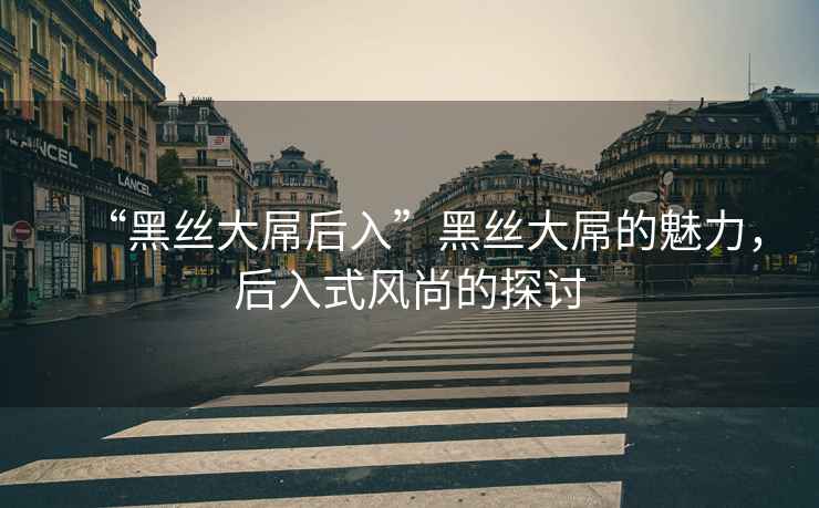 “黑絲大屌后入”黑絲大屌的魅力，后入式風尚的探討