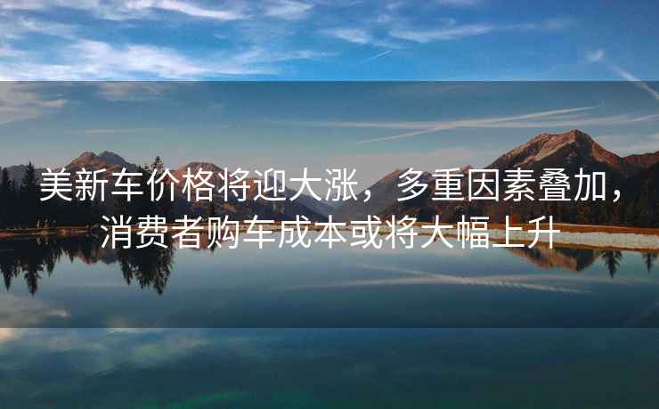 美新車價格將迎大漲,多重因素疊加,消費(fèi)者購車成本或?qū)⒋蠓仙? alt=