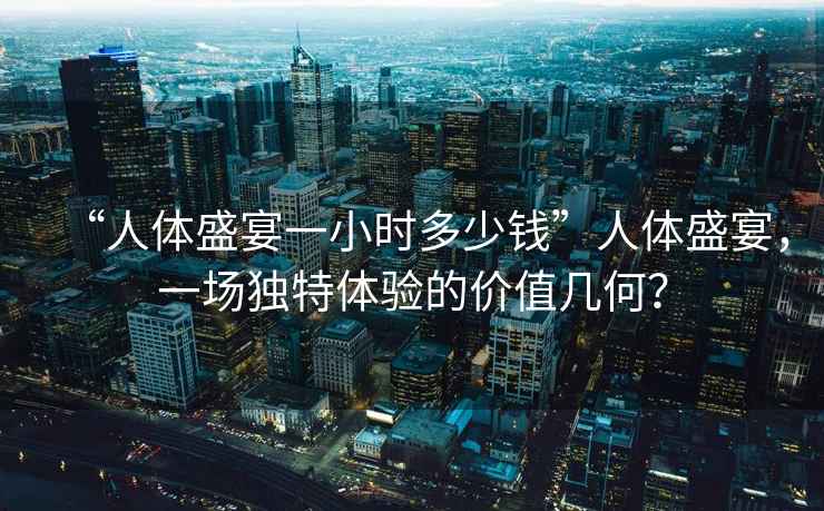 “人體盛宴一小時(shí)多少錢”人體盛宴，一場(chǎng)獨(dú)特體驗(yàn)的價(jià)值幾何？