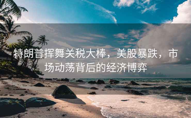 特朗普揮舞關(guān)稅大棒，美股暴跌，市場(chǎng)動(dòng)蕩背后的經(jīng)濟(jì)博弈