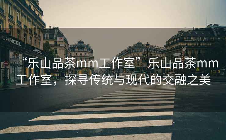 “樂山品茶mm工作室”樂山品茶mm工作室，探尋傳統與現代的交融之美