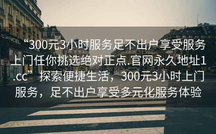 “300元3小時服務足不出戶享受服務上門任你挑選絕對正點.官網永久地址1.cc”探索便捷生活，300元3小時上門服務，足不出戶享受多元化服務體驗