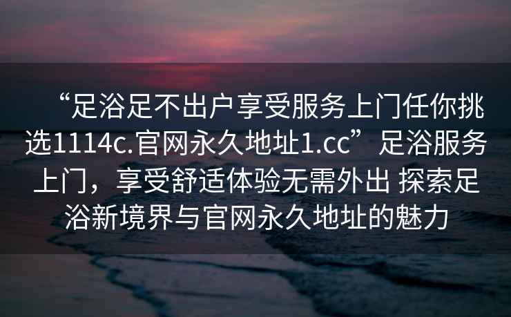 “足浴足不出戶享受服務上門任你挑選1114c.官網永久地址1.cc”足浴服務上門，享受舒適體驗無需外出 探索足浴新境界與官網永久地址的魅力