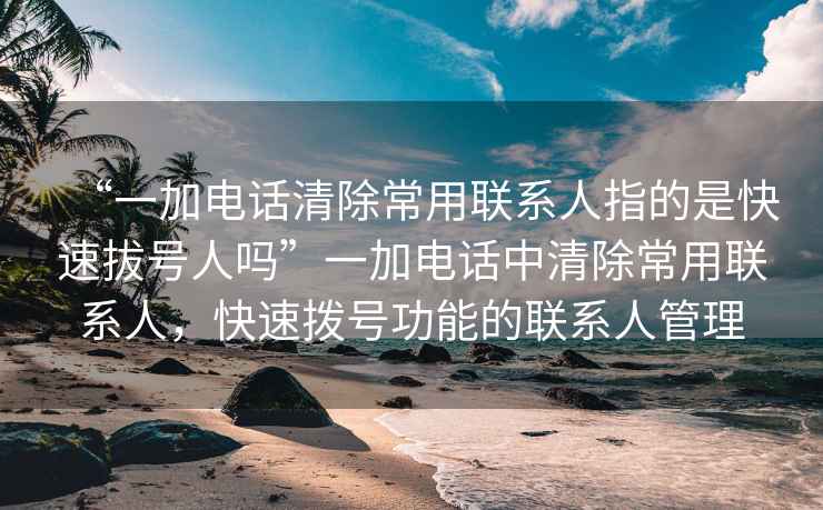 “一加電話清除常用聯(lián)系人指的是快速拔號(hào)人嗎”一加電話中清除常用聯(lián)系人，快速撥號(hào)功能的聯(lián)系人管理