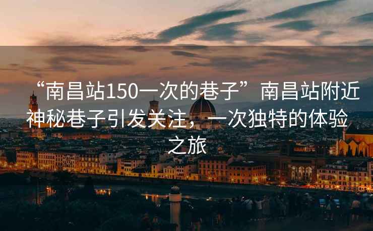 “南昌站150一次的巷子”南昌站附近神秘巷子引發(fā)關(guān)注，一次獨(dú)特的體驗(yàn)之旅