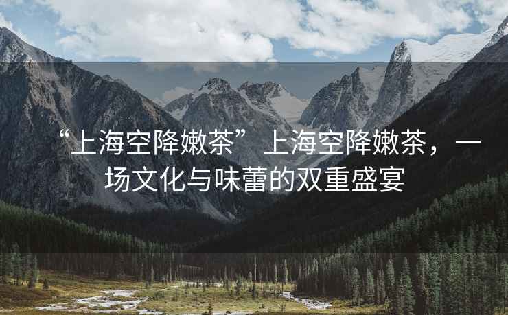 “上海空降嫩茶”上海空降嫩茶，一場文化與味蕾的雙重盛宴