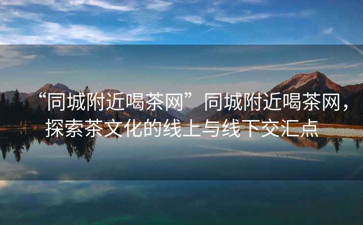 “同城附近喝茶網(wǎng)”同城附近喝茶網(wǎng)，探索茶文化的線上與線下交匯點