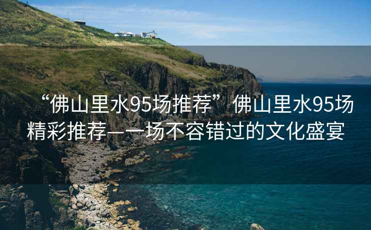 “佛山里水95場推薦”佛山里水95場精彩推薦—一場不容錯過的文化盛宴